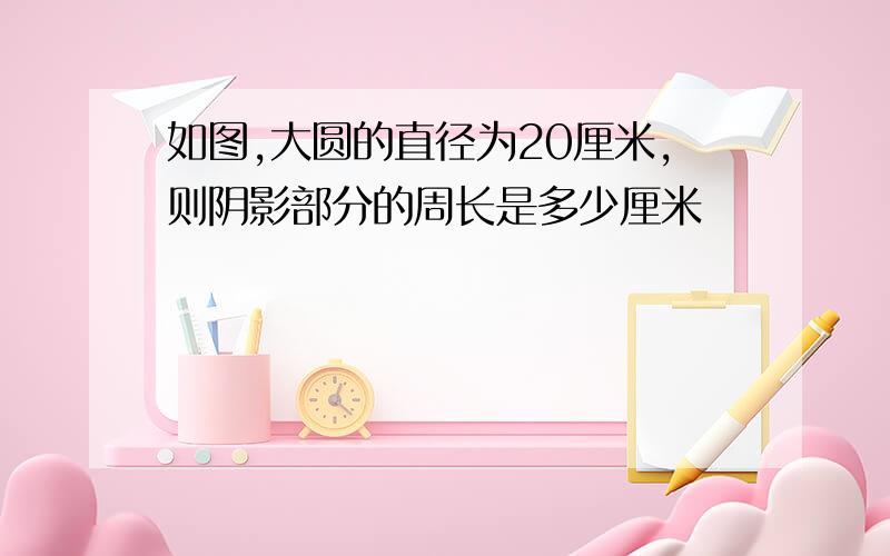 如图,大圆的直径为20厘米,则阴影部分的周长是多少厘米