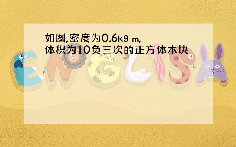 如图,密度为0.6kg m,体积为10负三次的正方体木块