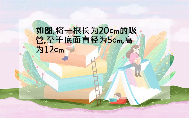 如图,将一根长为20cm的吸管,至于底面直径为5cm,高为12cm