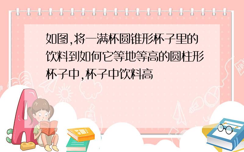 如图,将一满杯圆锥形杯子里的饮料到如何它等地等高的圆柱形杯子中,杯子中饮料高