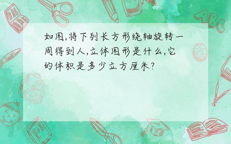 如图,将下列长方形绕轴旋转一周得到人,立体图形是什么,它的体积是多少立方厘米?