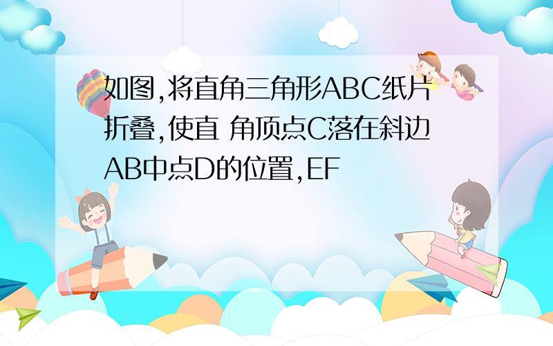 如图,将直角三角形ABC纸片折叠,使直 角顶点C落在斜边AB中点D的位置,EF