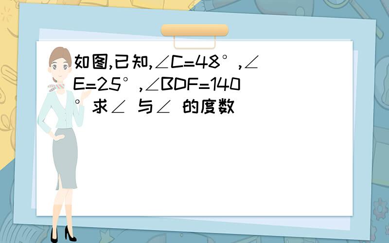 如图,已知,∠C=48°,∠E=25°,∠BDF=140°求∠ 与∠ 的度数