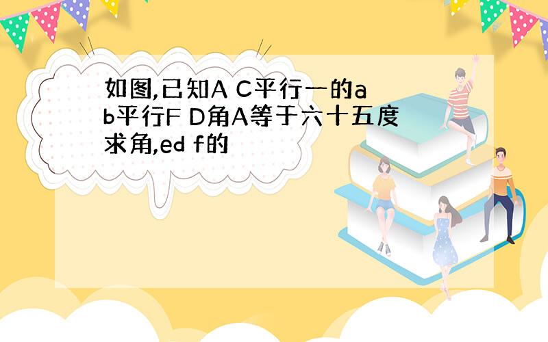 如图,已知A C平行一的a b平行F D角A等于六十五度求角,ed f的