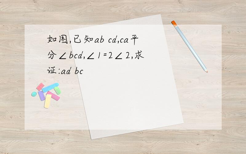 如图,已知ab cd,ca平分∠bcd,∠1=2∠2,求证:ad bc