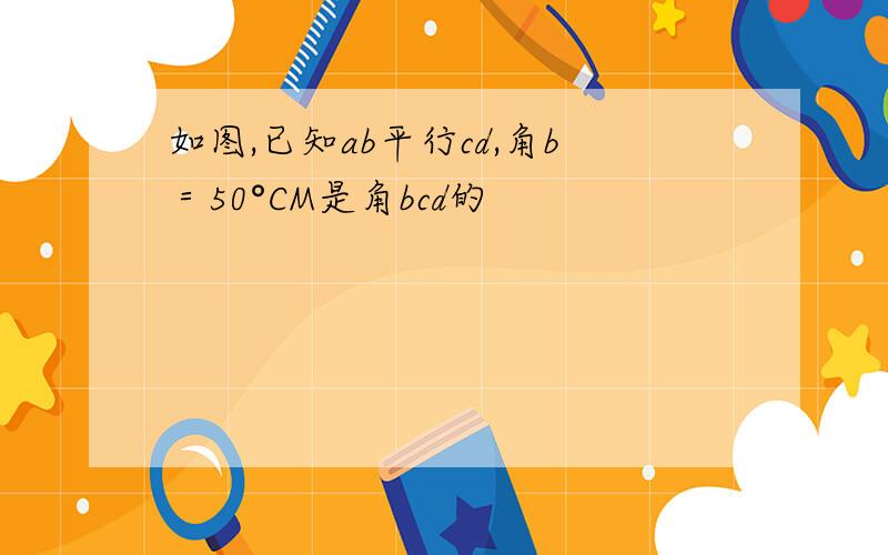 如图,已知ab平行cd,角b＝50°CM是角bcd的