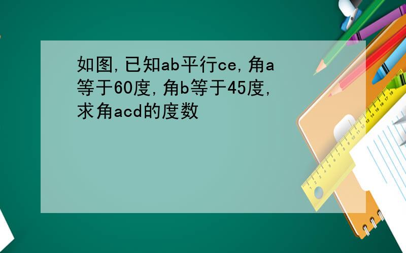 如图,已知ab平行ce,角a等于60度,角b等于45度,求角acd的度数