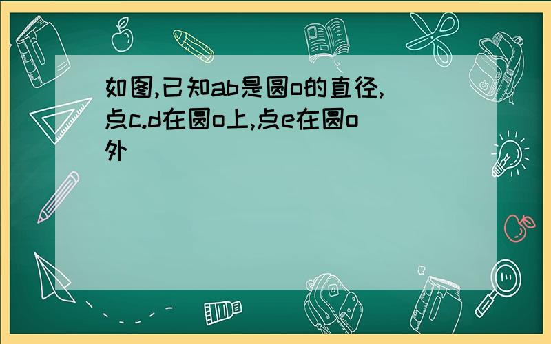 如图,已知ab是圆o的直径,点c.d在圆o上,点e在圆o外