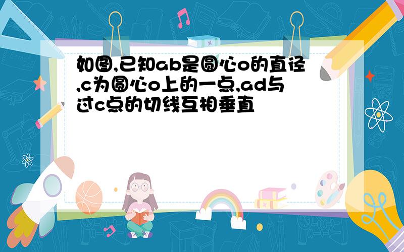 如图,已知ab是圆心o的直径,c为圆心o上的一点,ad与过c点的切线互相垂直