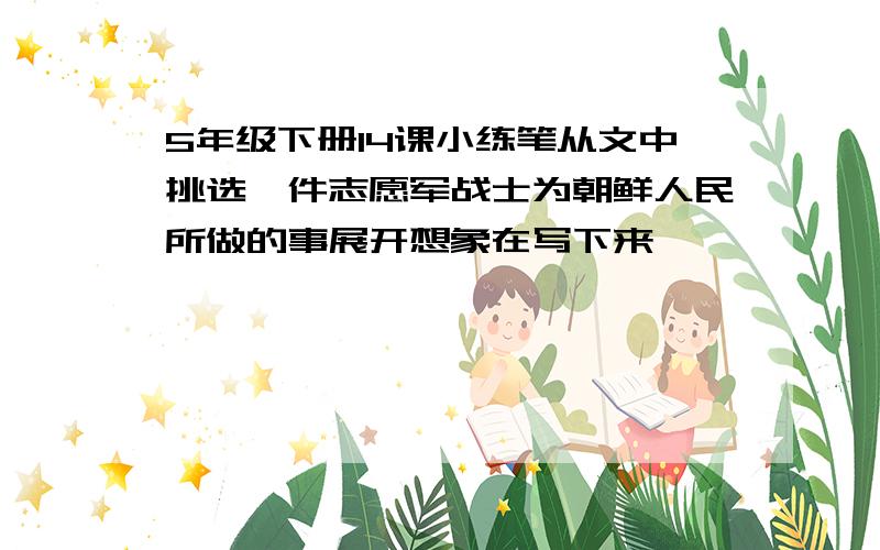 5年级下册14课小练笔从文中挑选一件志愿军战士为朝鲜人民所做的事展开想象在写下来