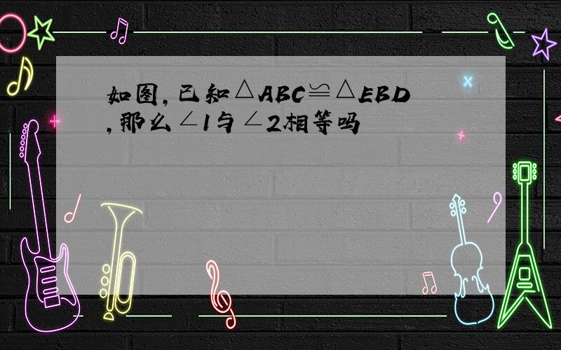 如图,已知△ABC≌△EBD,那么∠1与∠2相等吗