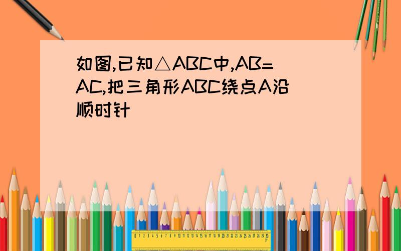 如图,已知△ABC中,AB=AC,把三角形ABC绕点A沿顺时针