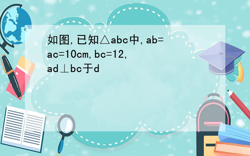 如图,已知△abc中,ab=ac=10cm,bc=12,ad⊥bc于d