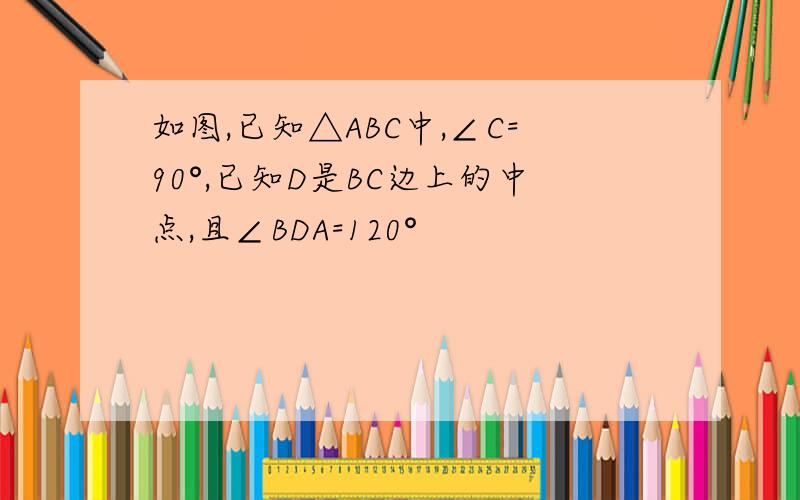 如图,已知△ABC中,∠C=90°,已知D是BC边上的中点,且∠BDA=120°