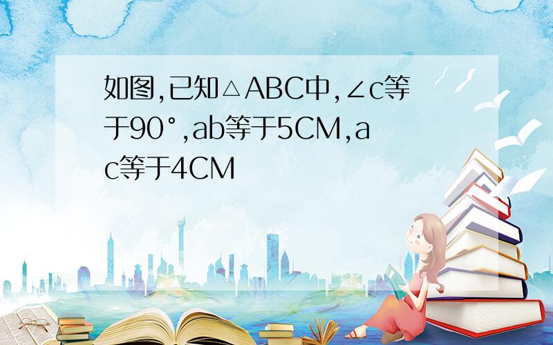 如图,已知△ABC中,∠c等于90°,ab等于5CM,ac等于4CM