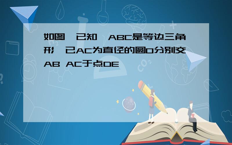 如图,已知△ABC是等边三角形,已AC为直径的圆O分别交AB AC于点DE