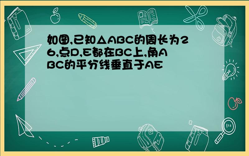 如图,已知△ABC的周长为26,点D,E都在BC上,角ABC的平分线垂直于AE