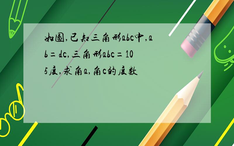 如图,已知三角形abc中,ab=dc,三角形abc=105度,求角a,角c的度数