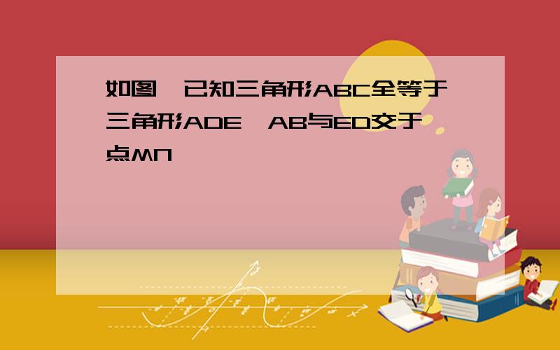 如图,已知三角形ABC全等于三角形ADE,AB与ED交于点MN