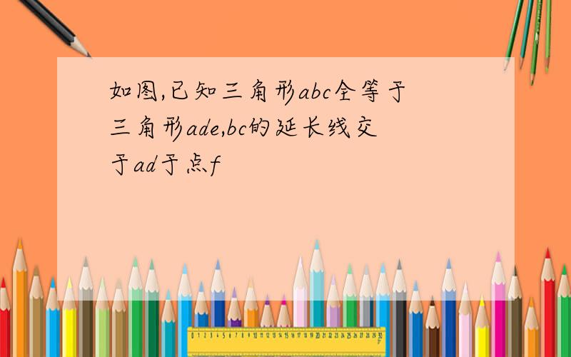 如图,已知三角形abc全等于三角形ade,bc的延长线交于ad于点f