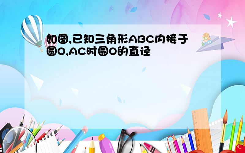 如图,已知三角形ABC内接于圆O,AC时圆O的直径