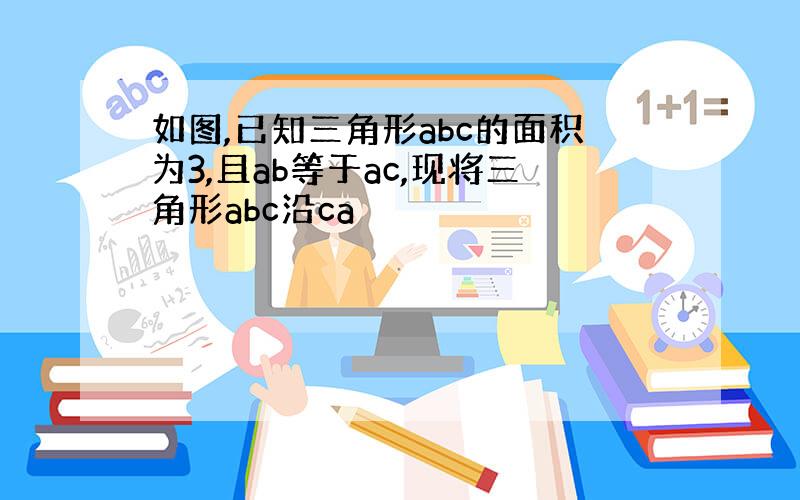 如图,已知三角形abc的面积为3,且ab等于ac,现将三角形abc沿ca