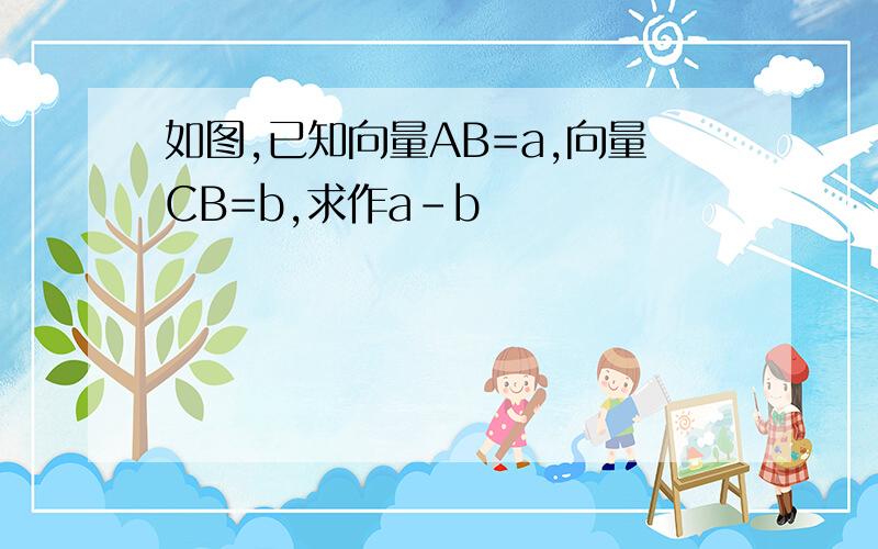 如图,已知向量AB=a,向量CB=b,求作a-b