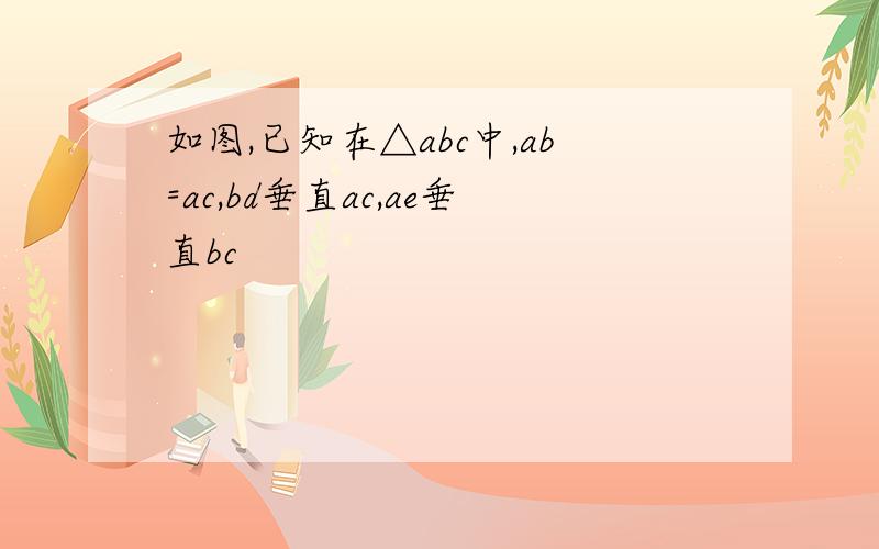 如图,已知在△abc中,ab=ac,bd垂直ac,ae垂直bc