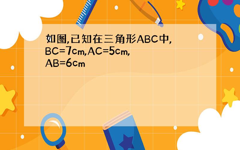 如图,已知在三角形ABC中,BC=7cm,AC=5cm,AB=6cm