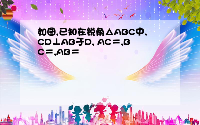 如图,已知在锐角△ABC中,CD⊥AB于D, AC＝,BC＝,AB＝