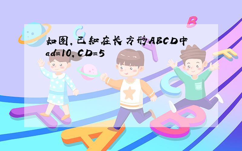 如图,已知在长方形ABCD中ad=10,CD=5