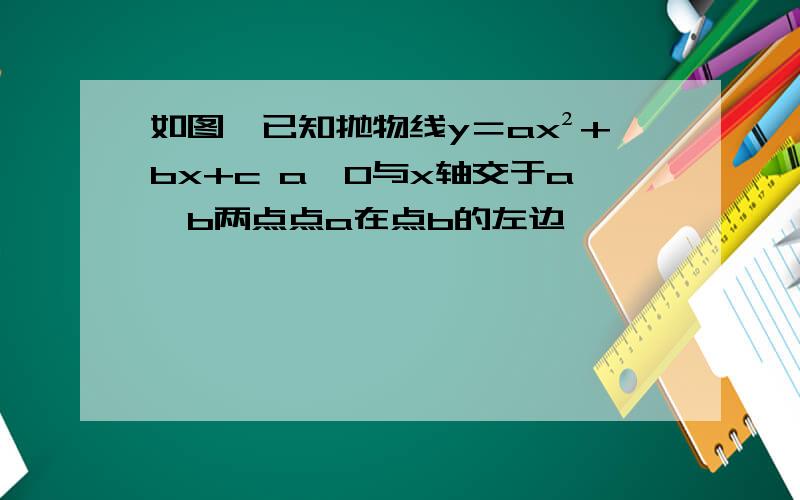 如图,已知抛物线y＝ax²+bx+c a≠0与x轴交于a,b两点点a在点b的左边