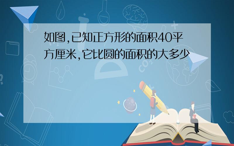 如图,已知正方形的面积40平方厘米,它比圆的面积的大多少