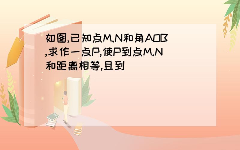 如图,已知点M.N和角AOB,求作一点P,使P到点M.N和距离相等,且到