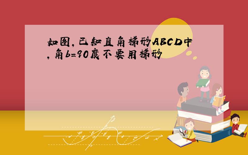 如图,已知直角梯形ABCD中,角b=90度不要用梯形