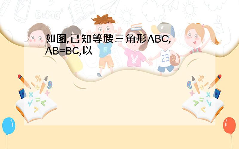 如图,已知等腰三角形ABC,AB=BC,以