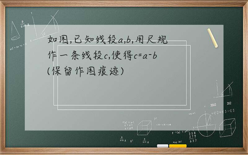 如图,已知线段a,b,用尺规作一条线段c,使得c=a-b(保留作图痕迹)