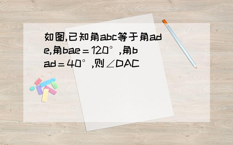 如图,已知角abc等于角ade,角bae＝120°,角bad＝40°,则∠DAC