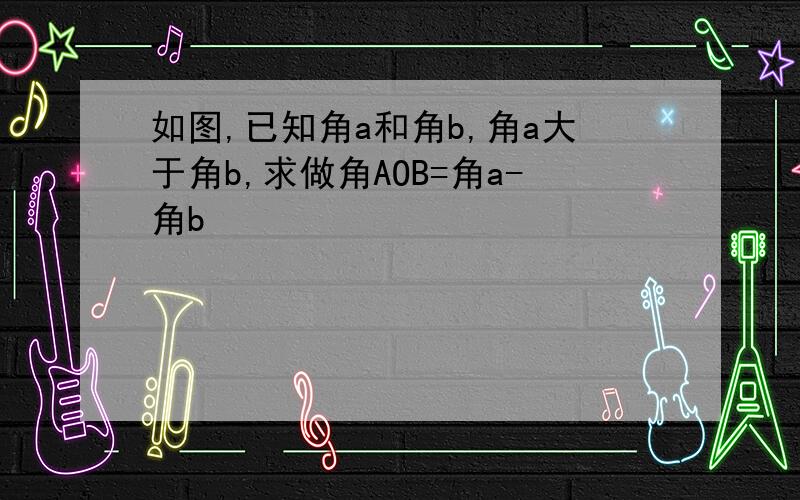 如图,已知角a和角b,角a大于角b,求做角AOB=角a-角b