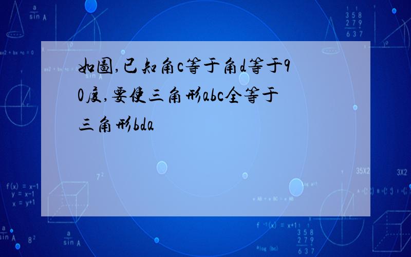 如图,已知角c等于角d等于90度,要使三角形abc全等于三角形bda