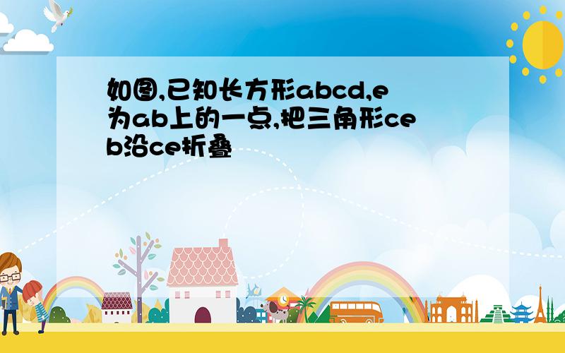 如图,已知长方形abcd,e为ab上的一点,把三角形ceb沿ce折叠