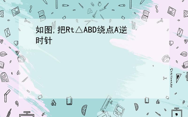 如图,把Rt△ABD绕点A逆时针