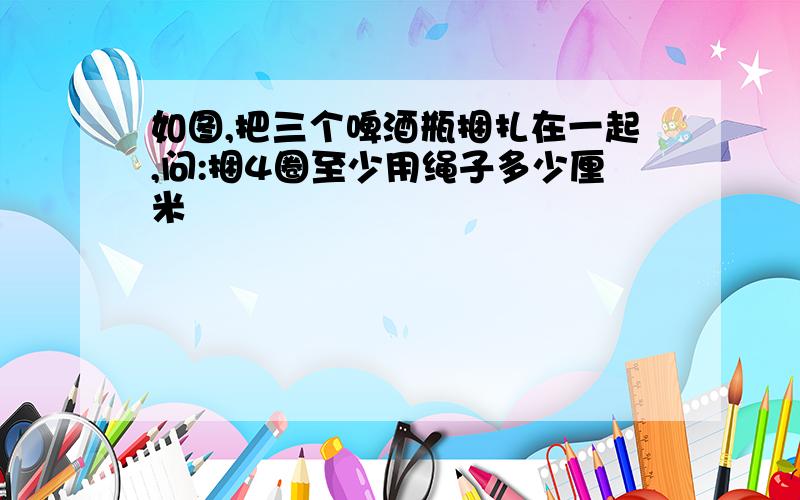 如图,把三个啤酒瓶捆扎在一起,问:捆4圈至少用绳子多少厘米