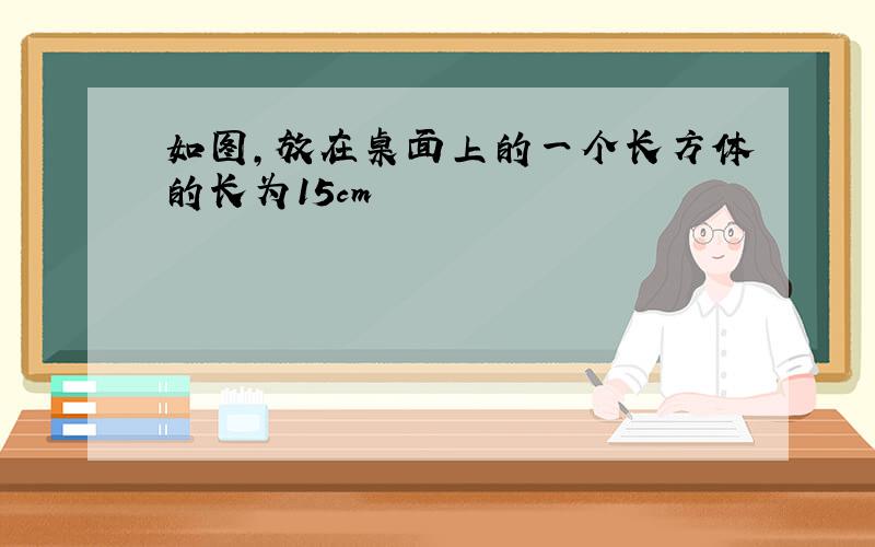 如图,放在桌面上的一个长方体的长为15cm