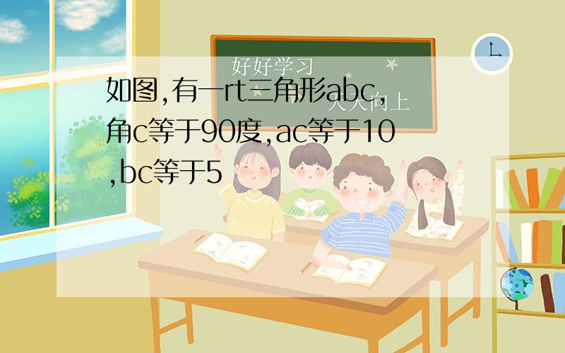 如图,有一rt三角形abc,角c等于90度,ac等于10,bc等于5