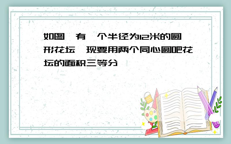 如图,有一个半径为12米的圆形花坛,现要用两个同心圆吧花坛的面积三等分