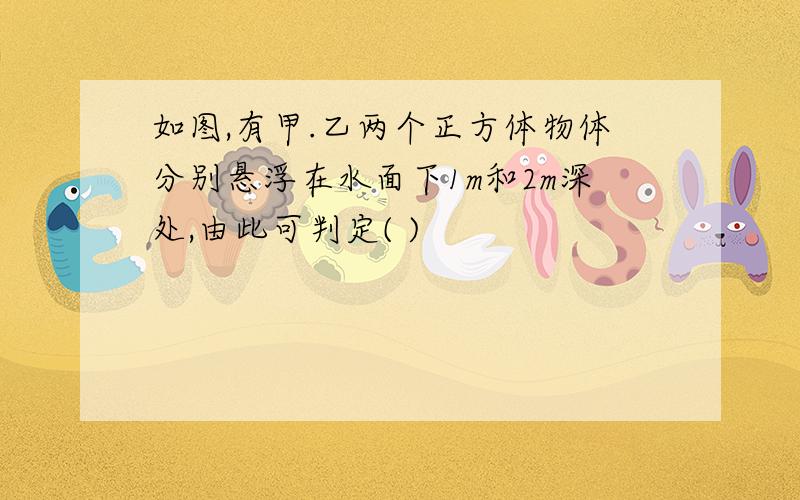 如图,有甲.乙两个正方体物体分别悬浮在水面下1m和2m深处,由此可判定( )