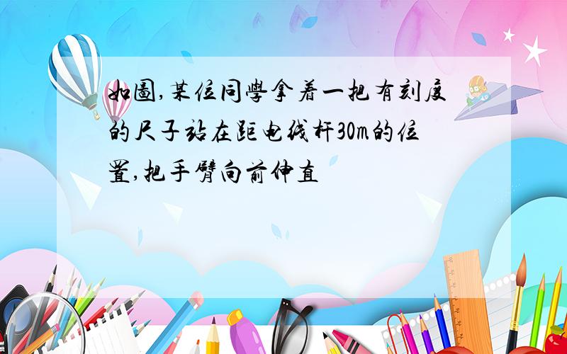 如图,某位同学拿着一把有刻度的尺子站在距电线杆30m的位置,把手臂向前伸直