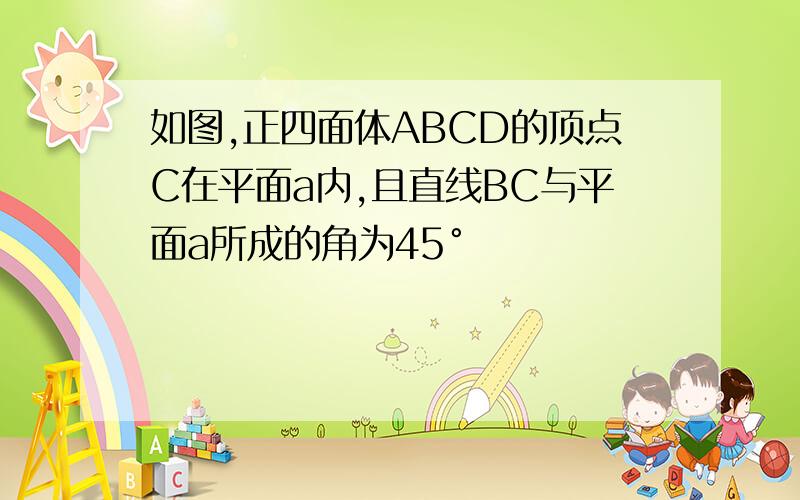 如图,正四面体ABCD的顶点C在平面a内,且直线BC与平面a所成的角为45°