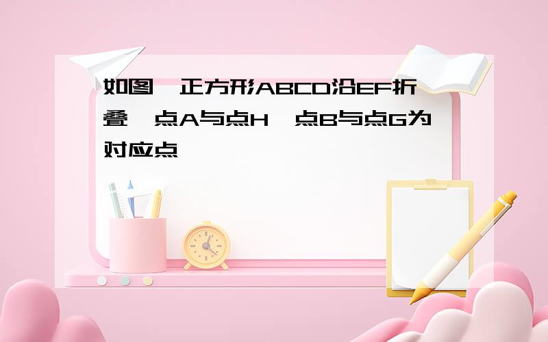 如图,正方形ABCD沿EF折叠,点A与点H,点B与点G为对应点